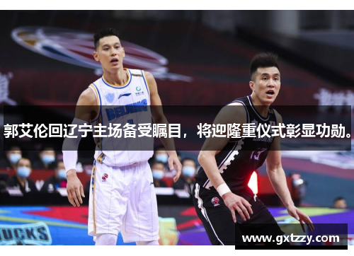 郭艾伦回辽宁主场备受瞩目，将迎隆重仪式彰显功勋。